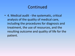 Continued
• 4. Medical audit - the systematic, critical
analysis of the quality of medical care,
including the procedures for diagnosis and
treatment, the use of resources, and the
resulting outcome and quality of life for the
patient.
 