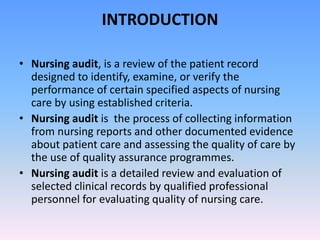 INTRODUCTION
• Nursing audit, is a review of the patient record
designed to identify, examine, or verify the
performance of certain specified aspects of nursing
care by using established criteria.
• Nursing audit is the process of collecting information
from nursing reports and other documented evidence
about patient care and assessing the quality of care by
the use of quality assurance programmes.
• Nursing audit is a detailed review and evaluation of
selected clinical records by qualified professional
personnel for evaluating quality of nursing care.
 