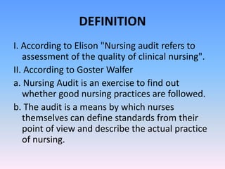 DEFINITION
I. According to Elison "Nursing audit refers to
assessment of the quality of clinical nursing".
II. According to Goster Walfer
a. Nursing Audit is an exercise to find out
whether good nursing practices are followed.
b. The audit is a means by which nurses
themselves can define standards from their
point of view and describe the actual practice
of nursing.
 