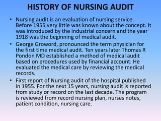 HISTORY OF NURSING AUDIT
• Nursing audit is an evaluation of nursing service.
Before 1955 very little was known about the concept. It
was introduced by the industrial concern and the year
1918 was the beginning of medical audit.
• George Groword, pronounced the term physician for
the first time medical audit. Ten years later Thomas R
Pondon MD established a method of medical audit
based on procedures used by financial account. He
evaluated the medical care by reviewing the medical
records.
• First report of Nursing audit of the hospital published
in 1955. For the next 15 years, nursing audit is reported
from study or record on the last decade. The program
is reviewed from record nursing plan, nurses notes,
patient condition, nursing care.
 