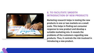 8. TO FACILITATE SMOOTH
INTRODUCTION OF NEW PRODUCTS
Marketing research helps in testing the new
products in one or two markets on a small
scale. This helps in finding out consumer
response to new product and develop a
suitable marketing mix. It reveals the
problems of the customers regarding new
products. Thus, it controls the risk involved in
introducing a new product.
 