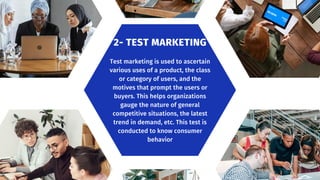 Test marketing is used to ascertain
various uses of a product, the class
or category of users, and the
motives that prompt the users or
buyers. This helps organizations
gauge the nature of general
competitive situations, the latest
trend in demand, etc. This test is
conducted to know consumer
behavior
2- TEST MARKETING
 