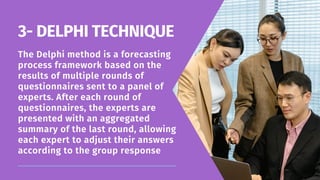The Delphi method is a forecasting
process framework based on the
results of multiple rounds of
questionnaires sent to a panel of
experts. After each round of
questionnaires, the experts are
presented with an aggregated
summary of the last round, allowing
each expert to adjust their answers
according to the group response
3- DELPHI TECHNIQUE
 