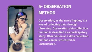 Observation, as the name implies, is a
way of collecting data through
observing. Observation data collection
method is classified as a participatory
study. Observation as a data collection
method can be structured or
unstructured.
5- OBSERVATION
METHOD
 