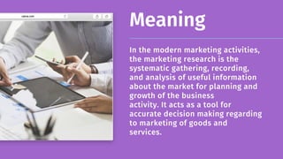 Meaning
In the modern marketing activities,
the marketing research is the
systematic gathering, recording, 

and analysis of useful information
about the market for planning and
growth of the business 

activity. It acts as a tool for
accurate decision making regarding
to marketing of goods and 

services.
 