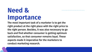 Need &
Importance
The most important task of a marketer is to get the
right product at the right place with the right price to
the right person. Besides, it was also necessary to go
back and find whether consumer is getting optimum
satisfaction, so that consumer remains loyal. These
aspects made it imperative for the marketers to
conduct marketing research.
 