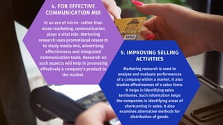 4. FOR EFFECTIVE
COMMUNICATION MIX
In an era of micro- rather than
mass-marketing, communica­
tion
plays a vital role. Marketing
research uses promotional research
to study media mix, adver­
tising
effectiveness and integrated
communication tools. Research on
such aspects will help in promoting
effectively a company’s product in
the market.
5. IMPROVING SELLING
ACTIVITIES
Marketing research is used to
analyse and evaluate performances
of a company within a market. It also
studies effectiveness of a sales force.
It helps in identify­
ing sales
territories. Such information helps
the companies in identifying areas of
shortcoming in sales. It also
examines alternative methods for
distribution of goods.
 