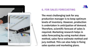 The most challenging task for any
production manager is to keep optimum
levels of inventory. However, production
is undertaken in anticipation of demand.
Therefore, scientific forecast of sales is
required. Marketing research helps in
sales forecasting by using market share
method, sales force estimate method and
jury method. This can also help in fixing
sales quotas and marketing plans.
6. FOR SALES FORECASTING
 