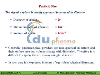 Particle Size
The size of a sphere is readily expressed in terms of its diameter.
 Diameter of sphere = 2r
 The surface area of sphere is = 4πr2
 Volume of sphere = 4/3πr3
 Generally pharmaceutical powders are non-spherical in nature and
their surface area and volume change with dimension. Therefore it is
difficult to express the size as a meaningful diameter.
 In such case it is expressed in terms of equivalent spherical diameters.
By; Khalifa M. Asif Y. Asst. Professor Ali-Allana College of Pharmacy, Akkalkuwa
 