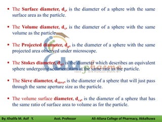  The Surface diameter, ds, is the diameter of a sphere with the same
surface area as the particle.
 The Volume diameter, dv, is the diameter of a sphere with the same
volume as the particle.
 The Projected diameter, dp, is the diameter of a sphere with the same
projected area observed under microscope.
 The Stokes diameter, dst, is the diameter which describes an equivalent
sphere undergoing sedimentation at the same rate as the particle.
 The Sieve diameter, dsieve, is the diameter of a sphere that will just pass
through the same aperture size as the particle.
 The volume surface diameter, dvs, is the diameter of a sphere that has
the same ratio of surface area to volume as for the particle.
By; Khalifa M. Asif Y. Asst. Professor Ali-Allana College of Pharmacy, Akkalkuwa
 