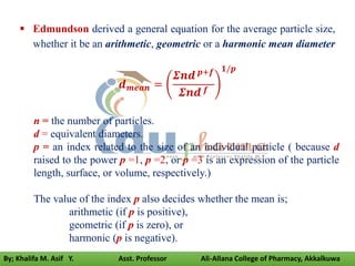 Edmundson derived a general equation for the average particle size,
whether it be an arithmetic, geometric or a harmonic mean diameter
𝒅𝒎𝒆𝒂𝒏 =
𝜮𝒏𝒅 𝒑+𝒇
𝜮𝒏𝒅 𝒇
𝟏/𝒑
n = the number of particles.
d = equivalent diameters.
p = an index related to the size of an individual particle ( because d
raised to the power p =1, p =2, or p =3 is an expression of the particle
length, surface, or volume, respectively.)
The value of the index p also decides whether the mean is;
arithmetic (if p is positive),
geometric (if p is zero), or
harmonic (p is negative).
By; Khalifa M. Asif Y. Asst. Professor Ali-Allana College of Pharmacy, Akkalkuwa
 