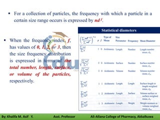  For a collection of particles, the frequency with which a particle in a
certain size range occurs is expressed by nd f.
 When the frequency index, f,
has values of 0, 1, 2, or 3, then
the size frequency distribution
is expressed in terms of the
total number, length, surface,
or volume of the particles,
respectively.
Statistical diameters
By; Khalifa M. Asif Y. Asst. Professor Ali-Allana College of Pharmacy, Akkalkuwa
 