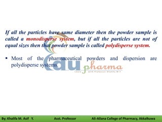If all the particles have same diameter then the powder sample is
called a monodisperse system, but if all the particles are not of
equal sizes then that powder sample is called polydisperse system.
 Most of the pharmaceutical powders and dispersion are
polydisperse systems.
By; Khalifa M. Asif Y. Asst. Professor Ali-Allana College of Pharmacy, Akkalkuwa
 