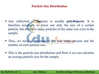  Any collection of particles is usually polydisperse. It is
therefore necessary to know not only the size of a certain
particle, but also how many particles of the same size exist in the
sample.
 Thus, we need an estimate of the size range present and the
number of each particle size.
 This is the particle-size distribution and from it we can calculate
an average particle size for the sample.
Particle Size Distribution
By; Khalifa M. Asif Y. Asst. Professor Ali-Allana College of Pharmacy, Akkalkuwa
 