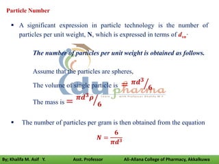 Particle Number
 A significant expression in particle technology is the number of
particles per unit weight, N, which is expressed in terms of dvn·
The number of particles per unit weight is obtained as follows.
Assume that the particles are spheres,
The volume of single particle is = 𝝅𝒅𝟑
𝟔
The mass is = 𝝅𝒅𝟑𝝆
𝟔
 The number of particles per gram is then obtained from the equation
𝑵 =
𝟔
𝝅𝒅𝟑
By; Khalifa M. Asif Y. Asst. Professor Ali-Allana College of Pharmacy, Akkalkuwa
 