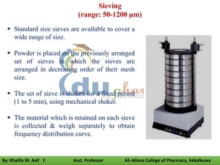 Sieving
(range: 50-1200 µm)
 Standard size sieves are available to cover a
wide range of size.
 Powder is placed on the previously arranged
set of sieves in which the sieves are
arranged in decreasing order of their mesh
size.
 The set of sieve is shaken for a fixed period
(1 to 5 min), using mechanical shaker.
 The material which is retained on each sieve
is collected & weigh separately to obtain
frequency distribution curve.
By; Khalifa M. Asif Y. Asst. Professor Ali-Allana College of Pharmacy, Akkalkuwa
 
