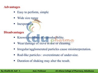 Advantages
 Easy to perform, simple
 Wide size range
 Inexpensive
Disadvantages
 Known problems of reproducibility.
 Wear/damage of sieve in use or cleaning.
 Irregular/agglomerated particles cause misinterpretation.
 Rod-like particles : overestimate of under-size.
 Duration of shaking may alter the result.
By; Khalifa M. Asif Y. Asst. Professor Ali-Allana College of Pharmacy, Akkalkuwa
 