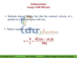 Sedimentation
(range: 0.08-300 µm)
 Methods depend on the fact that the terminal velocity of a
particle in a fluid increases with size.
 Stokes’ equation or Stokes’s law
𝒗 =
𝒉
𝒕
=
𝒅𝒔𝒕
𝟐
𝝆𝟏 − 𝝆𝟐 𝐠
𝟏𝟖𝜼
By; Khalifa M. Asif Y. Asst. Professor Ali-Allana College of Pharmacy, Akkalkuwa
 