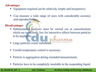 Disadvantages
 Sedimentation analyses must be carried out at concentrations
which are sufficiently low for interactive effects between particles
to be negligible.
 Large particles create turbulence.
 Careful temperature control is necessary.
 Particle re-aggregation during extended measurements.
 Particles have to be completely insoluble in the suspending liquid.
Advantages
 Equipment required can be relatively simple and inexpensive.
 Can measure a wide range of sizes with considerable accuracy
and reproducibility.
By; Khalifa M. Asif Y. Asst. Professor Ali-Allana College of Pharmacy, Akkalkuwa
 