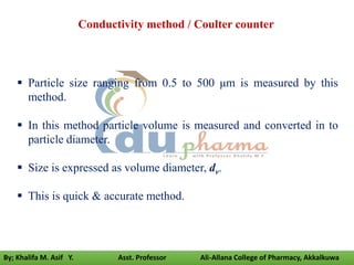 Conductivity method / Coulter counter
 Particle size ranging from 0.5 to 500 μm is measured by this
method.
 In this method particle volume is measured and converted in to
particle diameter.
 Size is expressed as volume diameter, dv.
 This is quick & accurate method.
By; Khalifa M. Asif Y. Asst. Professor Ali-Allana College of Pharmacy, Akkalkuwa
 