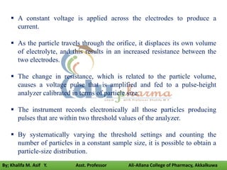  A constant voltage is applied across the electrodes to produce a
current.
 As the particle travels through the orifice, it displaces its own volume
of electrolyte, and this results in an increased resistance between the
two electrodes.
 The change in resistance, which is related to the particle volume,
causes a voltage pulse that is amplified and fed to a pulse-height
analyzer calibrated in terms of particle size.
 The instrument records electronically all those particles producing
pulses that are within two threshold values of the analyzer.
 By systematically varying the threshold settings and counting the
number of particles in a constant sample size, it is possible to obtain a
particle-size distribution.
By; Khalifa M. Asif Y. Asst. Professor Ali-Allana College of Pharmacy, Akkalkuwa
 