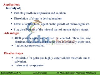 Advantages
 4000 particles per second can be counted. Therefore size
distribution analysis can be completed in relatively short time.
 It gives accurate results.
Disadvantages
 Unsuitable for polar and highly water soluble materials due to
solvation.
 Instrument is expensive.
Applications
In study of;
 Particle growth in suspension and solution.
 Dissolution of drugs in desired medium
 Effect of antibacterial agent on the growth of micro-organism.
 Size distributions of the mineral part of human kidney stones.
By; Khalifa M. Asif Y. Asst. Professor Ali-Allana College of Pharmacy, Akkalkuwa
 