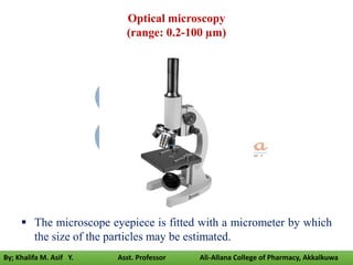 The microscope eyepiece is fitted with a micrometer by which
the size of the particles may be estimated.
Optical microscopy
(range: 0.2-100 µm)
By; Khalifa M. Asif Y. Asst. Professor Ali-Allana College of Pharmacy, Akkalkuwa
 