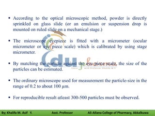  According to the optical microscopic method, powder is directly
sprinkled on glass slide (or an emulsion or suspension drop is
mounted on ruled slide on a mechanical stage.)
 The microscope eyepiece is fitted with a micrometer (ocular
micrometer or eye piece scale) which is calibrated by using stage
micrometer.
 By matching the particle against the eye piece scale, the size of the
particles can be estimated.
 The ordinary microscope used for measurement the particle-size in the
range of 0.2 to about 100 µm.
 For reproducible result atleast 300-500 particles must be observed.
By; Khalifa M. Asif Y. Asst. Professor Ali-Allana College of Pharmacy, Akkalkuwa
 