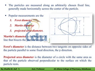  The particles are measured along an arbitrarily chosen fixed line,
generally made horizontally across the center of the particle.
 Popular measurements are the
1. Feret diameter
2. Martin diameter
3. projected area diameter.
Martin's diameter is the length of a
line that bisects the particle image.
Feret's diameter is the distance between two tangents on opposite sides of
the particle parallel to some fixed direction, the y direction.
Projected area diameter is the diameter of a circle with the same area as
that of the particle observed perpendicular to the surface on which the
particle rests.
By; Khalifa M. Asif Y. Asst. Professor Ali-Allana College of Pharmacy, Akkalkuwa
 