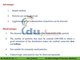 Disadvantages
1. The diameter is obtained from only two dimensions of the particle.
2. The number of particles that must be counted (300-500) to obtain a
good estimation of the distribution makes the method somewhat slow
and tedious.
3. Not suitable for extremely small particles.
4. Unknowingly same particle may be observed repeatedly.
Advantages
1. Simple method.
2. Particles are easily observed.
3. Agglomeration and contamination of particles can be detected.
By; Khalifa M. Asif Y. Asst. Professor Ali-Allana College of Pharmacy, Akkalkuwa
 