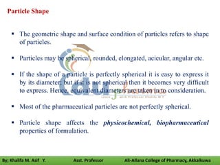  The geometric shape and surface condition of particles refers to shape
of particles.
 Particles may be spherical, rounded, elongated, acicular, angular etc.
 If the shape of a particle is perfectly spherical it is easy to express it
by its diameter; but if it is not spherical then it becomes very difficult
to express. Hence, equivalent diameters are taken in to consideration.
 Most of the pharmaceutical particles are not perfectly spherical.
 Particle shape affects the physicochemical, biopharmaceutical
properties of formulation.
Particle Shape
By; Khalifa M. Asif Y. Asst. Professor Ali-Allana College of Pharmacy, Akkalkuwa
 