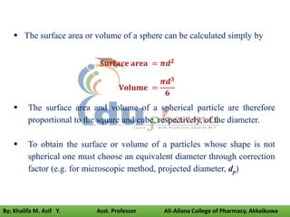 The surface area or volume of a sphere can be calculated simply by
𝐒𝐮𝐫𝐟𝐚𝐜𝐞 𝐚𝐫𝐞𝐚 = 𝝅𝒅𝟐
𝐕𝐨𝐥𝐮𝐦𝐞 =
𝝅𝒅𝟑
𝟔
 The surface area and volume of a spherical particle are therefore
proportional to the square and cube, respectively, of the diameter.
 To obtain the surface or volume of a particles whose shape is not
spherical one must choose an equivalent diameter through correction
factor (e.g. for microscopic method, projected diameter, dp)
By; Khalifa M. Asif Y. Asst. Professor Ali-Allana College of Pharmacy, Akkalkuwa
 