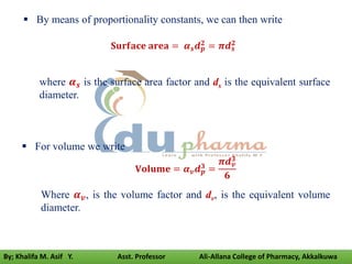  By means of proportionality constants, we can then write
𝐒𝐮𝐫𝐟𝐚𝐜𝐞 𝐚𝐫𝐞𝐚 = 𝜶𝒔𝒅𝒑
𝟐 = 𝝅𝒅𝒔
𝟐
where 𝜶𝒔 is the surface area factor and ds is the equivalent surface
diameter.
 For volume we write
𝐕𝐨𝐥𝐮𝐦𝐞 = 𝜶𝒗𝒅𝒑
𝟑 =
𝝅𝒅𝒗
𝟑
𝟔
Where 𝜶𝒗, is the volume factor and dv, is the equivalent volume
diameter.
By; Khalifa M. Asif Y. Asst. Professor Ali-Allana College of Pharmacy, Akkalkuwa
 