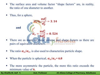 The surface area and volume factor “shape factors” are, in reality,
the ratio of one diameter to another.
 Thus, for a sphere,
𝜶𝒔 =
𝝅𝒅𝒔
𝟐
𝒅𝒑
𝟐
= 𝟑. 𝟏𝟒
and
𝜶𝒗 =
𝝅𝒅𝒗
𝟑
𝟔𝒅𝒑
𝟑
= 𝟎. 𝟓𝟐𝟒
 There are as many of these volume and shape factors as there are
pairs of equivalent diameters.
 The ratio 𝜶𝒔/𝜶𝒗, is also used to characterize particle shape.
 When the particle is spherical, 𝜶𝒔/𝜶𝒗= 6.0
 The more asymmetric the particle, the more this ratio exceeds the
minimum value of 6.
By; Khalifa M. Asif Y. Asst. Professor Ali-Allana College of Pharmacy, Akkalkuwa
 