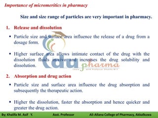 1. Release and dissolution
 Particle size and surface area influence the release of a drug from a
dosage form.
 Higher surface area allows intimate contact of the drug with the
dissolution fluids in-vivo and increases the drug solubility and
dissolution.
2. Absorption and drug action
 Particle size and surface area influence the drug absorption and
subsequently the therapeutic action.
 Higher the dissolution, faster the absorption and hence quicker and
greater the drug action.
Importance of micromeritics in pharmacy
Size and size range of particles are very important in pharmacy.
By; Khalifa M. Asif Y. Asst. Professor Ali-Allana College of Pharmacy, Akkalkuwa
 