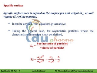 Specific surface
Specific surface area is defined as the surface per unit weight (Sw) or unit
volume (Sv) of the material.
 It can be derived from equations given above.
 Taking the general case, for asymmetric particles where the
characteristic dimension is not yet defined,
Sv =
Surface area of particles
volume of particles
Sv =
𝜶𝒔𝒅𝟐
𝜶𝒗𝒅𝟑 =
𝜶𝒔
𝜶𝒗𝒅
=
𝟔
𝒅
By; Khalifa M. Asif Y. Asst. Professor Ali-Allana College of Pharmacy, Akkalkuwa
 