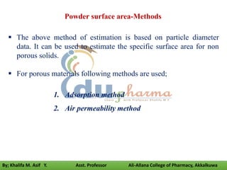  The above method of estimation is based on particle diameter
data. It can be used to estimate the specific surface area for non
porous solids.
 For porous materials following methods are used;
1. Adsorption method
2. Air permeability method
Powder surface area-Methods
By; Khalifa M. Asif Y. Asst. Professor Ali-Allana College of Pharmacy, Akkalkuwa
 