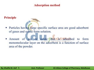 Adsorption method
 Particles having large specific surface area are good adsorbent
of gases and solute form solution.
 Amount of gas or solute that is adsorbed to form
monomolecular layer on the adsorbent is a function of surface
area of the powder.
Principle
By; Khalifa M. Asif Y. Asst. Professor Ali-Allana College of Pharmacy, Akkalkuwa
 