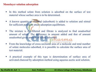  In this method solute from solution is adsorbed on the surface of test
material whose surface area is to be determined.
 A known quantity of material (adsorbent) is added to solution and stirred
for sufficient period to attain adsorption equilibrium.
 The mixture is the filtered and filtrate is analyzed to find unadsorbed
amount of solute. The difference in amount added and that of amount
unadsorbed gives amount of solute adsorbed.
 From the knowledge of cross-sectional area of a molecule and total number
of solute molecules adsorbed, it is possible to calculate the surface area of
test material.
 A practical example of this type is determination of surface area of
activated charcoal by adsorption method using aqueous acetic acid solution.
Monolayer solution adsorption
By; Khalifa M. Asif Y. Asst. Professor Ali-Allana College of Pharmacy, Akkalkuwa
 