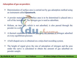  Determination of surface area is carried out by gas adsorption method using
an instrument called Quantsorb.
 A powder material whose surface area is to be determined is placed into a
cell of the instrument. The nitrogen gas is used as adsorbate.
 Helium, an inert gas, which is not adsorbed, is also passed through the
powder in a cell.
 A thermal conductivity detector measures the amount of nitrogen adsorbed
at every equilibrium pressure.
 A bell-shaped curve is obtained on a strip-chart recording system.
 The height of signal gives the rate of adsorption of nitrogen and the area
under the curve is calculated to obtain the amount of gas adsorbed on
powder sample.
Adsorption of gas on powders
By; Khalifa M. Asif Y. Asst. Professor Ali-Allana College of Pharmacy, Akkalkuwa
 