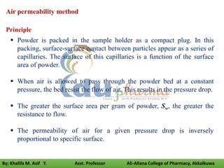 Air permeability method
 Powder is packed in the sample holder as a compact plug. In this
packing, surface-surface contact between particles appear as a series of
capillaries. The surface of this capillaries is a function of the surface
area of powder.
 When air is allowed to pass through the powder bed at a constant
pressure, the bed resist the flow of air. This results in the pressure drop.
 The greater the surface area per gram of powder, Sw, the greater the
resistance to flow.
 The permeability of air for a given pressure drop is inversely
proportional to specific surface.
Principle
By; Khalifa M. Asif Y. Asst. Professor Ali-Allana College of Pharmacy, Akkalkuwa
 