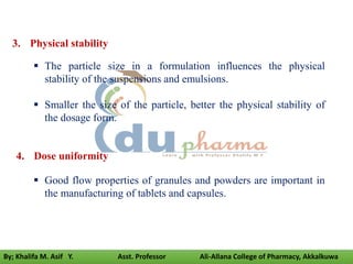 3. Physical stability
 The particle size in a formulation influences the physical
stability of the suspensions and emulsions.
 Smaller the size of the particle, better the physical stability of
the dosage form.
4. Dose uniformity
 Good flow properties of granules and powders are important in
the manufacturing of tablets and capsules.
By; Khalifa M. Asif Y. Asst. Professor Ali-Allana College of Pharmacy, Akkalkuwa
 