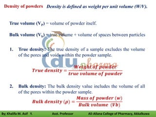 1. True density: The true density of a sample excludes the volume
of the pores and voids within the powder sample.
𝑻𝒓𝒖𝒆 𝒅𝒆𝒏𝒔𝒊𝒕𝒚 =
𝑾𝒆𝒊𝒈𝒉𝒕 𝒐𝒇 𝒑𝒐𝒘𝒅𝒆𝒓
𝒕𝒓𝒖𝒆 𝒗𝒐𝒍𝒖𝒎𝒆 𝒐𝒇 𝒑𝒐𝒘𝒅𝒆𝒓
2. Bulk density: The bulk density value includes the volume of all
of the pores within the powder sample.
𝑩𝒖𝒍𝒌 𝒅𝒆𝒏𝒔𝒊𝒕𝒚 (𝝆) =
𝑴𝒂𝒔𝒔 𝒐𝒇 𝒑𝒐𝒘𝒅𝒆𝒓 (𝒘)
𝑩𝒖𝒍𝒌 𝒗𝒐𝒍𝒖𝒎𝒆 (𝑽𝒃)
Density of powders
True volume (VP) = volume of powder itself.
Bulk volume (Vb) = true volume + volume of spaces between particles
Density is defined as weight per unit volume (W/V).
By; Khalifa M. Asif Y. Asst. Professor Ali-Allana College of Pharmacy, Akkalkuwa
 
