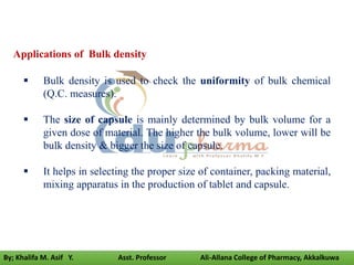  Bulk density is used to check the uniformity of bulk chemical
(Q.C. measures).
 The size of capsule is mainly determined by bulk volume for a
given dose of material. The higher the bulk volume, lower will be
bulk density & bigger the size of capsule.
 It helps in selecting the proper size of container, packing material,
mixing apparatus in the production of tablet and capsule.
Applications of Bulk density
By; Khalifa M. Asif Y. Asst. Professor Ali-Allana College of Pharmacy, Akkalkuwa
 