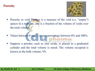 Porosity
 Porosity or void fraction is a measure of the void (i.e. "empty")
spaces in a material, and is a fraction of the volume of voids over
the total volume,
 Values between 0 and 1, or as a percentage between 0% and 100%.
 Suppose a powder, such as zinc oxide, is placed in a graduated
cylinder and the total volume is noted. The volume occupied is
known as the bulk volume, Vb.
By; Khalifa M. Asif Y. Asst. Professor Ali-Allana College of Pharmacy, Akkalkuwa
 