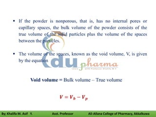 Void volume = Bulk volume – True volume
𝑽 = 𝑽𝒃 − 𝑽𝒑
 If the powder is nonporous, that is, has no internal pores or
capillary spaces, the bulk volume of the powder consists of the
true volume of the solid particles plus the volume of the spaces
between the particles.
 The volume of the spaces, known as the void volume, V, is given
by the equation
By; Khalifa M. Asif Y. Asst. Professor Ali-Allana College of Pharmacy, Akkalkuwa
 