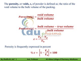 The porosity, or voids, ε, of powder is defined as; the ratio of the
void volume to the bulk volume of the packing.
𝑷𝒐𝒓𝒐𝒔𝒊𝒕𝒚(𝜺) =
𝒗𝒐𝒊𝒅 𝒗𝒐𝒍𝒖𝒎𝒆
𝒃𝒖𝒍𝒌 𝒗𝒐𝒍𝒖𝒎𝒆
𝑷𝒐𝒓𝒐𝒔𝒊𝒕𝒚(𝜺) =
𝒃𝒖𝒍𝒌 𝒗𝒐𝒍𝒖𝒎𝒆 − 𝒕𝒓𝒖𝒆 𝒗𝒐𝒍𝒖𝒎𝒆
𝒃𝒖𝒍𝒌 𝒗𝒐𝒍𝒖𝒎𝒆
𝜺 =
𝑽𝒃 − 𝑽𝒑
𝑽𝒃
Porosity is frequently expressed in percent
% 𝜺 = 𝟏 −
𝑽𝒑
𝑽𝒃
× 𝟏𝟎𝟎
By; Khalifa M. Asif Y. Asst. Professor Ali-Allana College of Pharmacy, Akkalkuwa
 