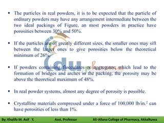  The particles in real powders, it is to be expected that the particle of
ordinary powders may have any arrangement intermediate between the
two ideal packings of Figure, an most powders in practice have
porosities between 30% and 50%.
 If the particles are of greatly different sizes, the smaller ones may sift
between the larger ones to give porosities below the theoretical
minimum of 26%.
 If powders containing flocculates or aggregates, which lead to the
formation of bridges and arches in the packing, the porosity may be
above the theoretical maximum of 48%.
 In real powder systems, almost any degree of porosity is possible.
 Crystalline materials compressed under a force of 100,000 lb/in.2 can
have porosities of less than 1%.
By; Khalifa M. Asif Y. Asst. Professor Ali-Allana College of Pharmacy, Akkalkuwa
 