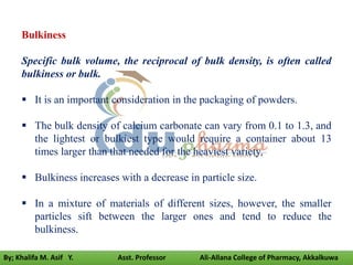 Bulkiness
Specific bulk volume, the reciprocal of bulk density, is often called
bulkiness or bulk.
 It is an important consideration in the packaging of powders.
 The bulk density of calcium carbonate can vary from 0.1 to 1.3, and
the lightest or bulkiest type would require a container about 13
times larger than that needed for the heaviest variety.
 Bulkiness increases with a decrease in particle size.
 In a mixture of materials of different sizes, however, the smaller
particles sift between the larger ones and tend to reduce the
bulkiness.
By; Khalifa M. Asif Y. Asst. Professor Ali-Allana College of Pharmacy, Akkalkuwa
 