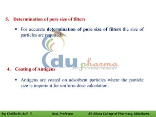 5. Determination of pore size of filters
 For accurate determination of pore size of filters the size of
particles are required.
4. Coating of Antigens
 Antigens are coated on adsorbent particles where the particle
size is important for uniform dose calculation.
By; Khalifa M. Asif Y. Asst. Professor Ali-Allana College of Pharmacy, Akkalkuwa
 